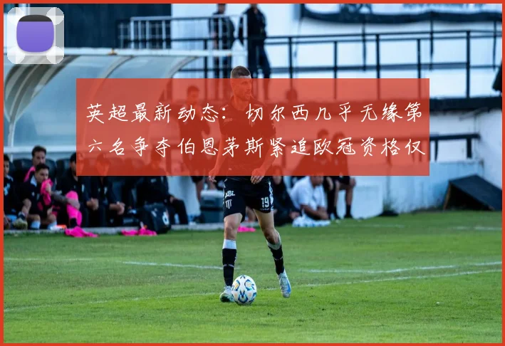 英超最新动态：切尔西几乎无缘第六名争夺伯恩茅斯紧追欧冠资格仅差三分