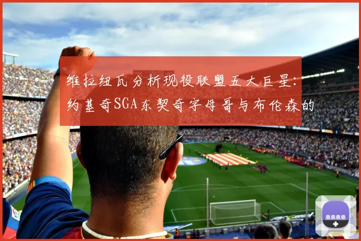 维拉纽瓦分析现役联盟五大巨星：约基奇SGA东契奇字母哥与布伦森的表现与影响