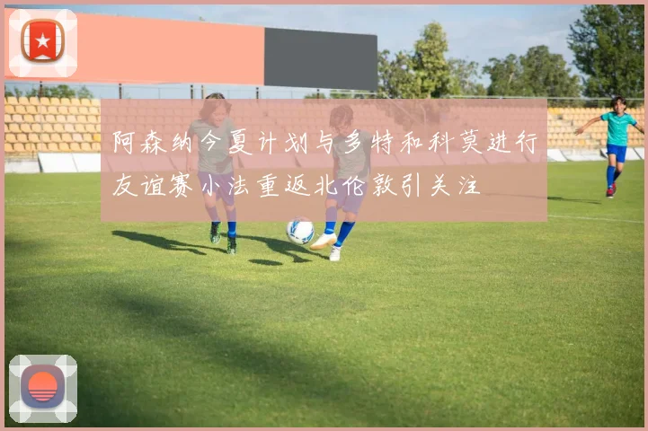 阿森纳今夏计划与多特和科莫进行友谊赛小法重返北伦敦引关注