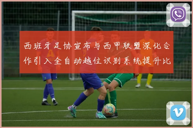 西班牙足协宣布与西甲联盟深化合作引入全自动越位识别系统提升比赛公正性