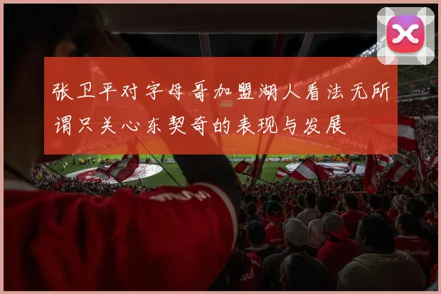 张卫平对字母哥加盟湖人看法无所谓只关心东契奇的表现与发展