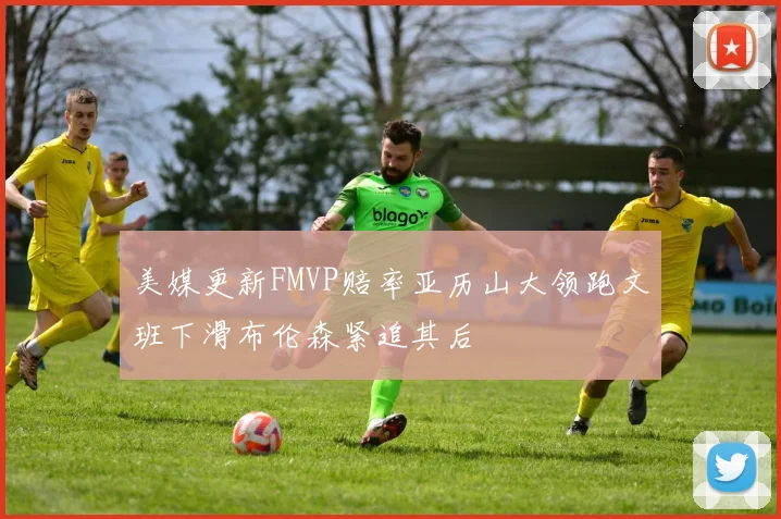 美媒更新FMVP赔率亚历山大领跑文班下滑布伦森紧追其后