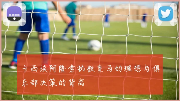 卡西谈阿隆索执教皇马的理想与俱乐部决策的背离