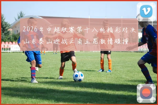 2026年中超联赛第十八轮精彩对决山东泰山迎战云南玉昆激情碰撞