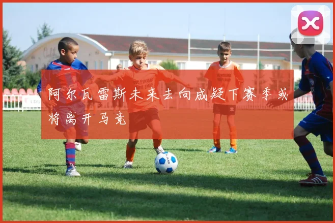 阿尔瓦雷斯未来去向成疑下赛季或将离开马竞