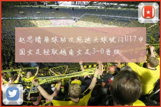 赵思晴角球助攻宛迪头球破门U17中国女足轻取越南女足3-0晋级