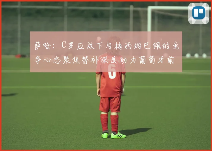萨哈：C罗应放下与梅西姆巴佩的竞争心态聚焦替补深度助力葡萄牙前行