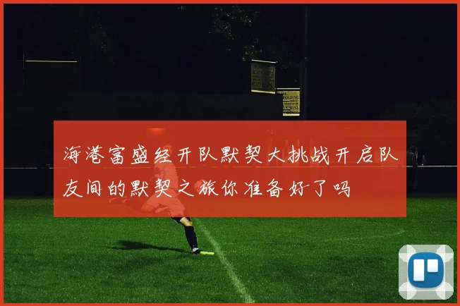 海港富盛经开队默契大挑战开启队友间的默契之旅你准备好了吗