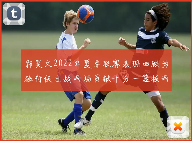 郭昊文2022年夏季联赛表现回顾为独行侠出战两场贡献十分一篮板两助攻