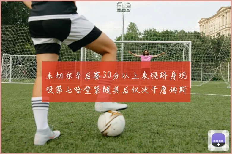 米切尔季后赛30分以上表现跻身现役第七哈登紧随其后仅次于詹姆斯杜兰特库里