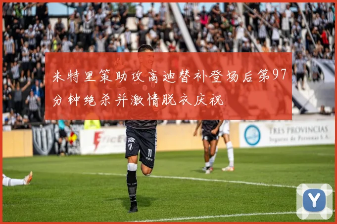 米特里策助攻高迪替补登场后第97分钟绝杀并激情脱衣庆祝