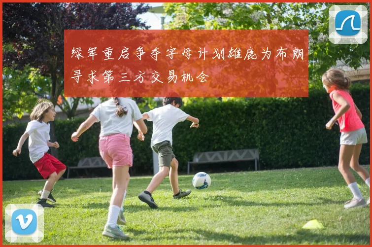 绿军重启争夺字母计划雄鹿为布朗寻求第三方交易机会
