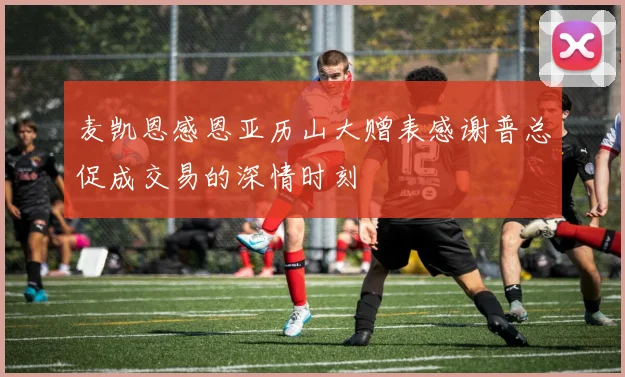 麦凯恩感恩亚历山大赠表感谢普总促成交易的深情时刻