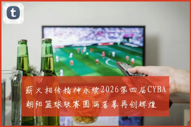 薪火相传精神永续2026第四届CYBA朝阳篮球联赛圆满落幕再创辉煌