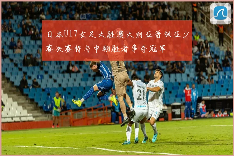 日本U17女足大胜澳大利亚晋级亚少赛决赛将与中朝胜者争夺冠军