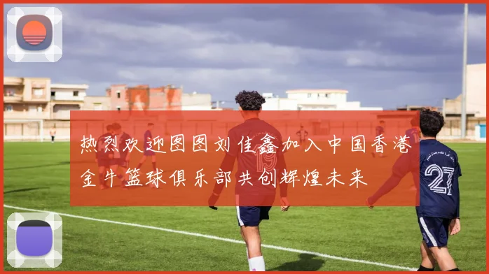 热烈欢迎图图刘佳鑫加入中国香港金牛篮球俱乐部共创辉煌未来