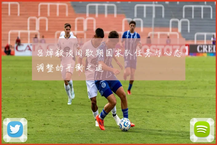 吕焯毅谈间歇期国家队任务与心态调整的平衡之道