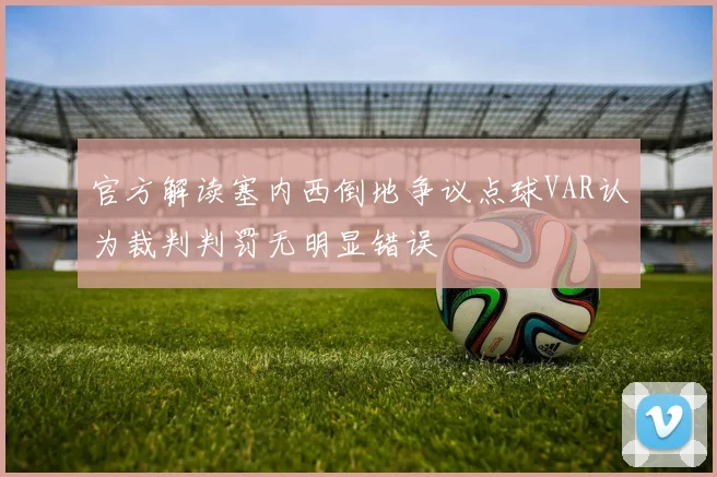 官方解读塞内西倒地争议点球VAR认为裁判判罚无明显错误
