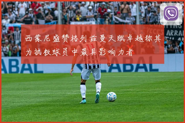 西蒙尼盛赞格列兹曼天赋卓越称其为执教球员中最具影响力者