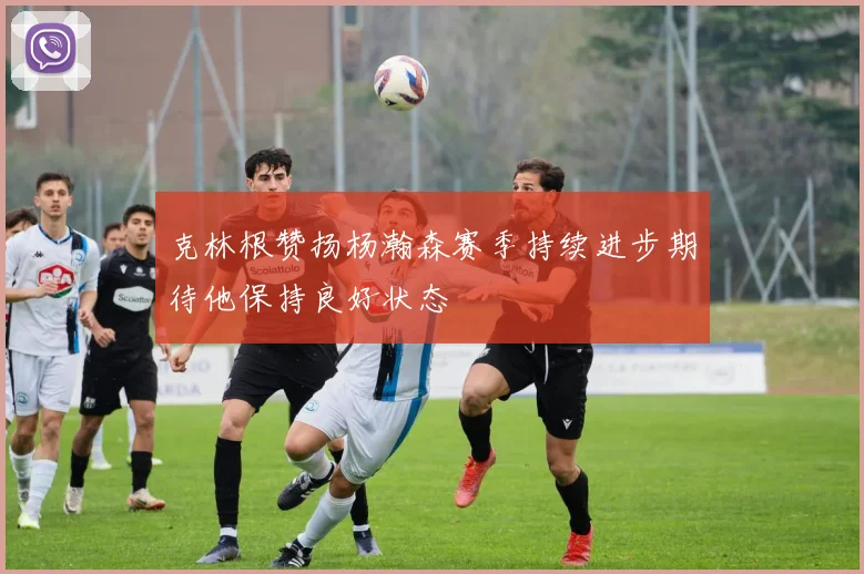 克林根赞扬杨瀚森赛季持续进步期待他保持良好状态