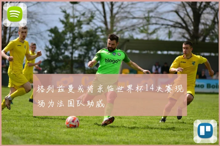 格列兹曼或将亲临世界杯14决赛现场为法国队助威