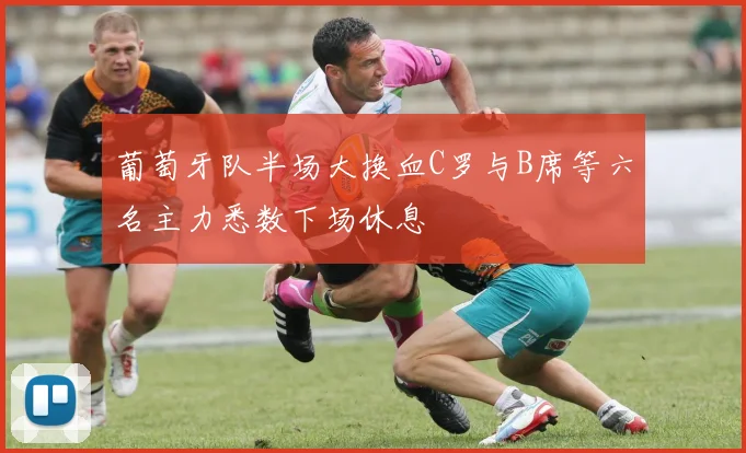 葡萄牙队半场大换血C罗与B席等六名主力悉数下场休息